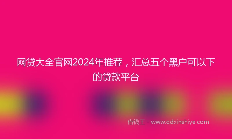 网贷大全官网2024年推荐，汇总五个黑户可以下的贷款平台