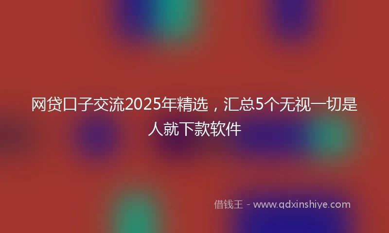网贷口子交流2025年精选，汇总5个无视一切是人就下款软件