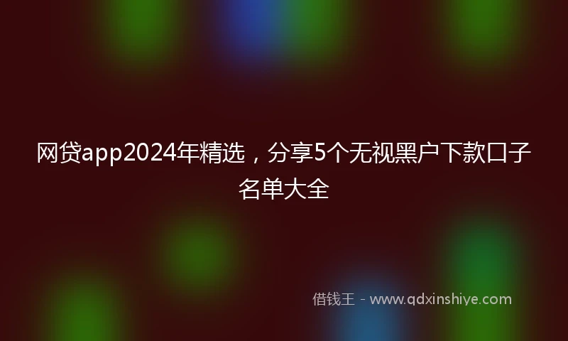 网贷app2024年精选，分享5个无视黑户下款口子名单大全