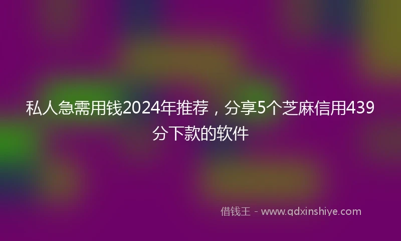 私人急需用钱2024年推荐，分享5个芝麻信用439分下款的软件