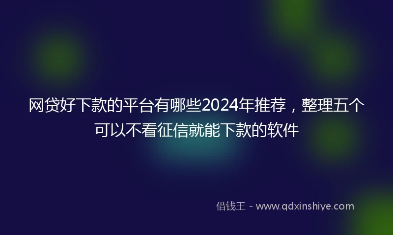 网贷好下款的平台有哪些2024年推荐，整理五个可以不看征信就能下款的软件