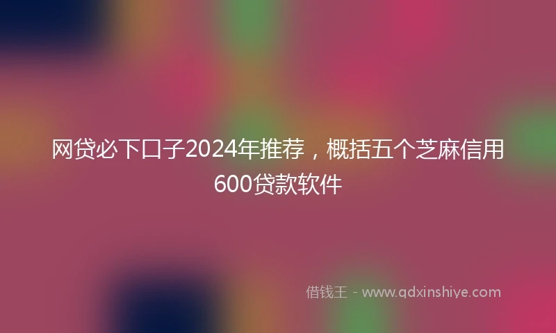 网贷必下口子2024年推荐，概括五个芝麻信用600贷款软件
