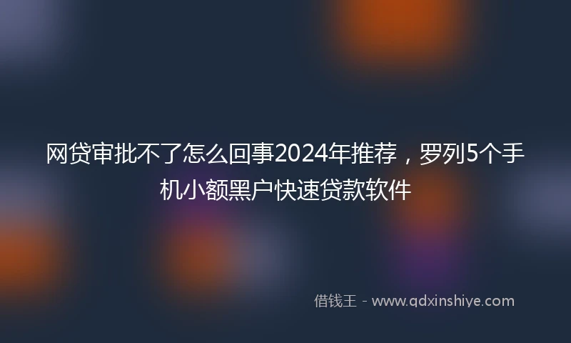 网贷审批不了怎么回事2024年推荐，罗列5个手机小额黑户快速贷款软件