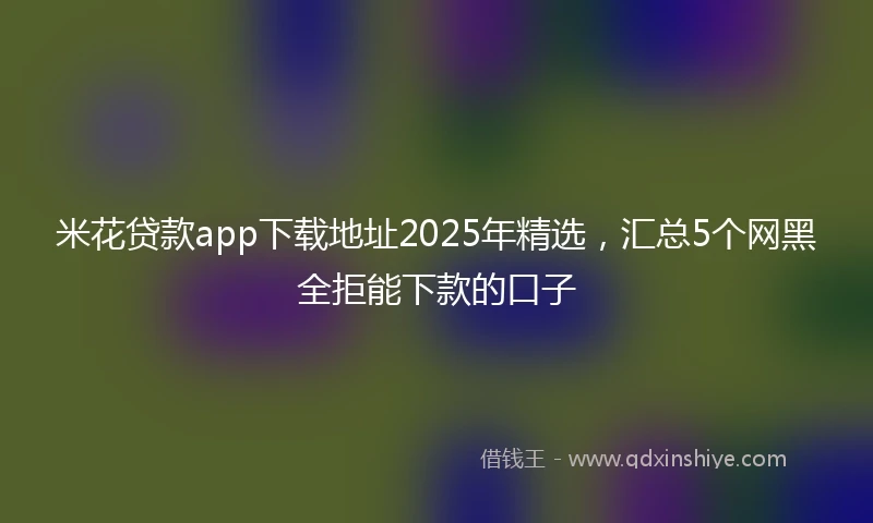 米花贷款app下载地址2025年精选，汇总5个网黑全拒能下款的口子
