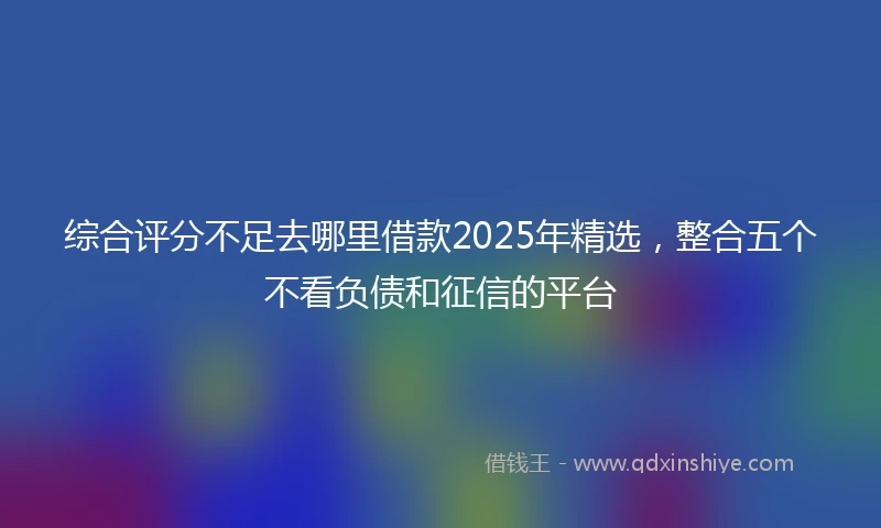 综合评分不足去哪里借款2025年精选，整合五个不看负债和征信的平台