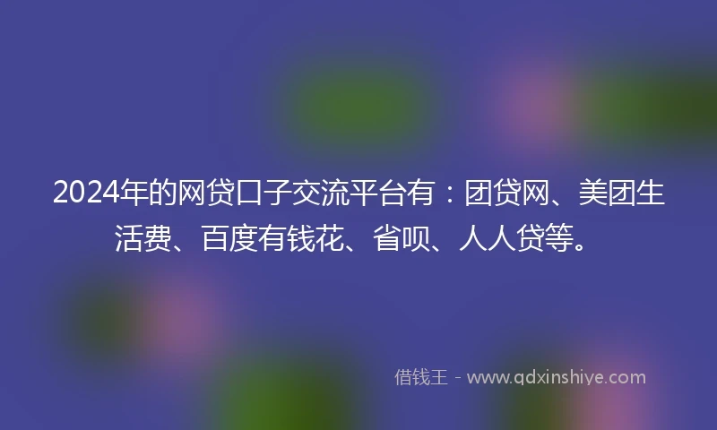 2024年的网贷口子交流平台有：团贷网、美团生活费、百度有钱花、省呗、人人贷等。