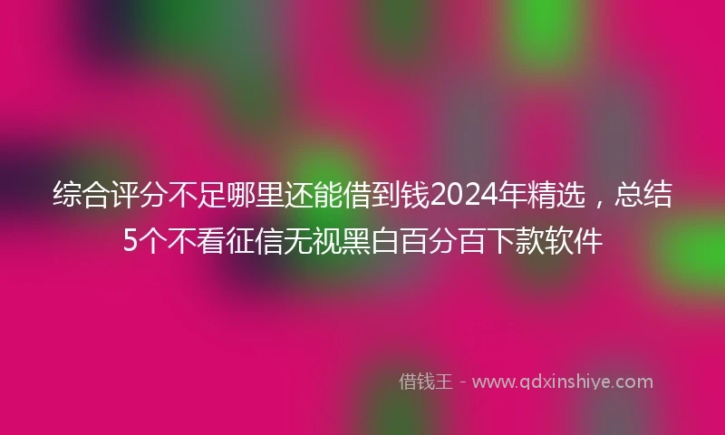 综合评分不足哪里还能借到钱2024年精选，总结5个不看征信无视黑白百分百下款软件