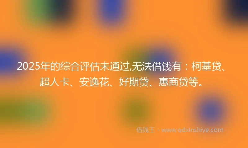 2025年的综合评估未通过,无法借钱有：柯基贷、超人卡、安逸花、好期贷、惠商贷等。