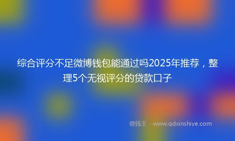 综合评分不足微博钱包能通过吗2025年推荐，整理5个无视评分的贷款口子