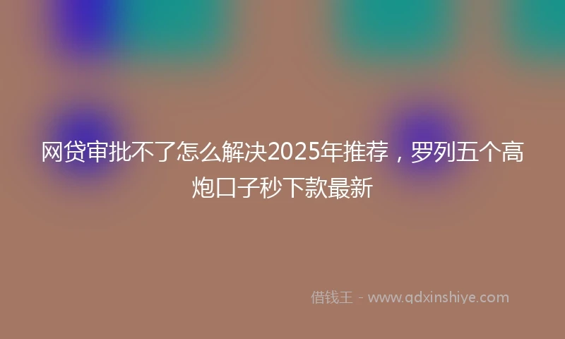 网贷审批不了怎么解决2025年推荐，罗列五个高炮口子秒下款最新