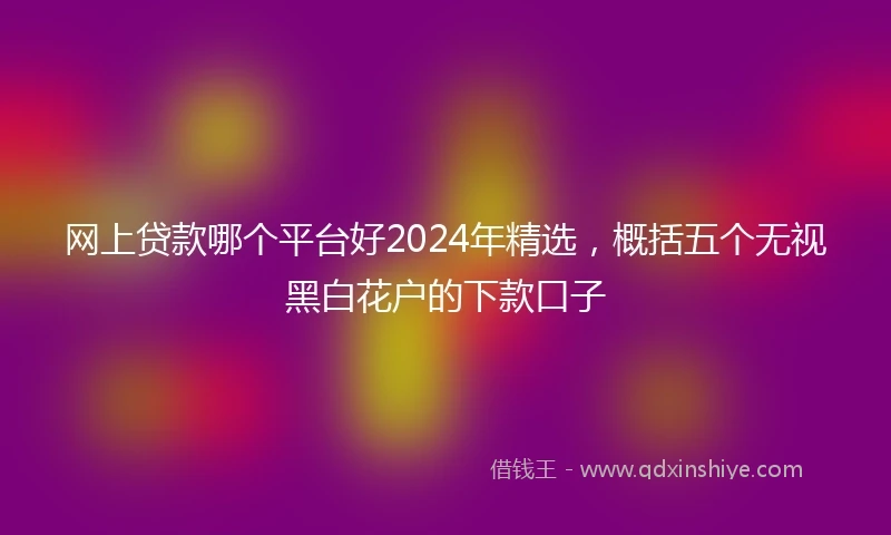 网上贷款哪个平台好2024年精选，概括五个无视黑白花户的下款口子