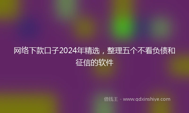 网络下款口子2024年精选，整理五个不看负债和征信的软件