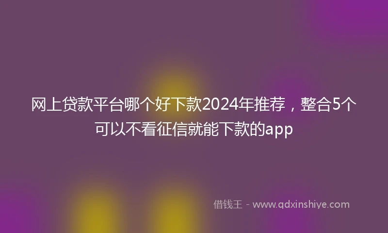 网上贷款平台哪个好下款2024年推荐,整合5个可以不看征信就能下款的app