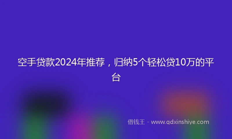 空手贷款2024年推荐，归纳5个轻松贷10万的平台