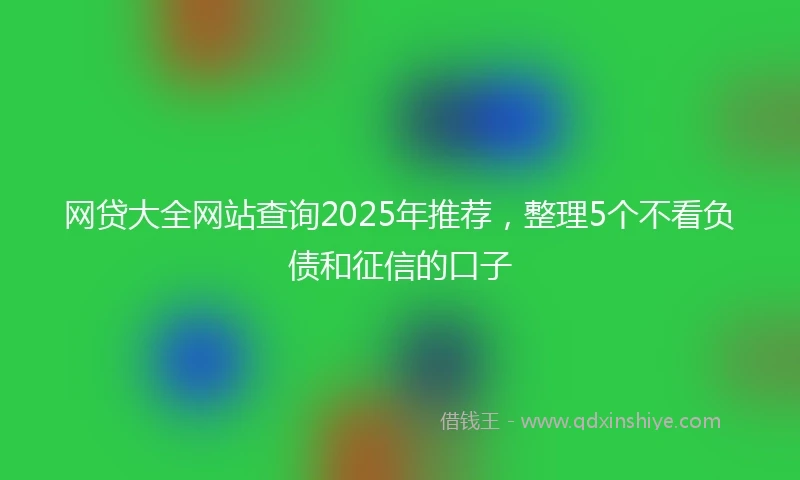 网贷大全网站查询2025年推荐，整理5个不看负债和征信的口子