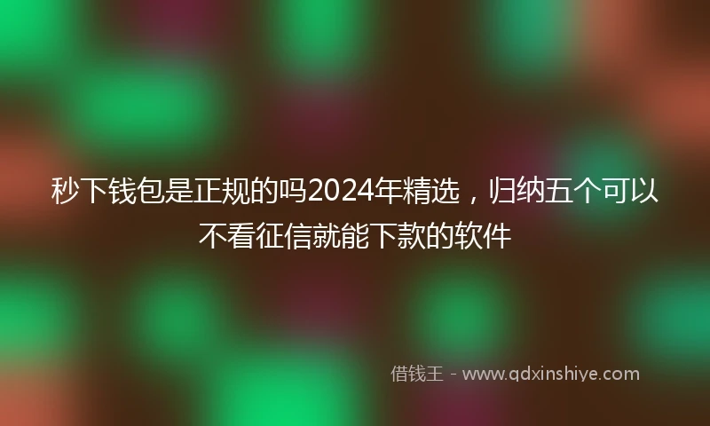 秒下钱包是正规的吗2024年精选，归纳五个可以不看征信就能下款的软件