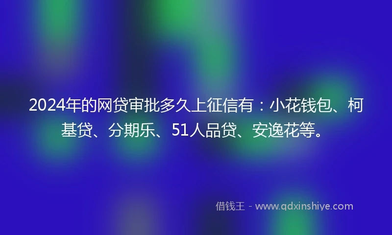 2024年的网贷审批多久上征信有：小花钱包、柯基贷、分期乐、51人品贷、安逸花等。