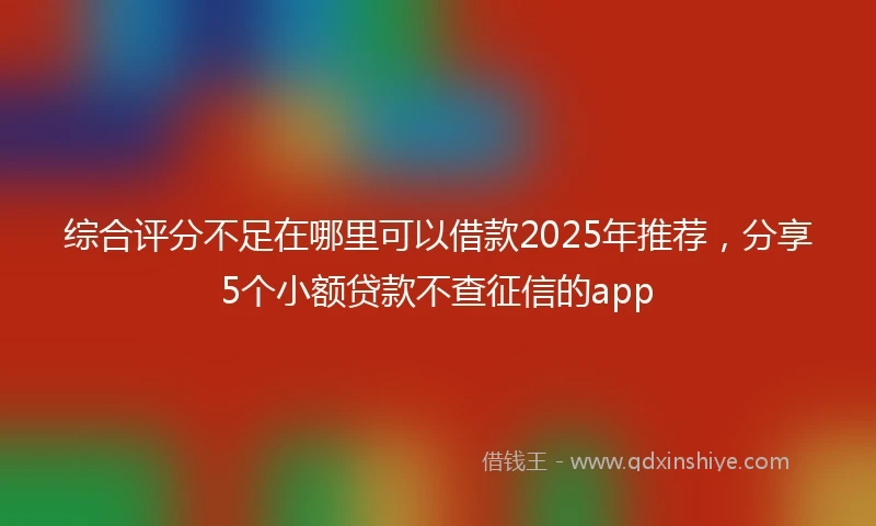 综合评分不足在哪里可以借款2025年推荐，分享5个小额贷款不查征信的app