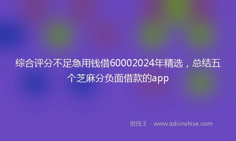 综合评分不足急用钱借60002024年精选，总结五个芝麻分负面借款的app