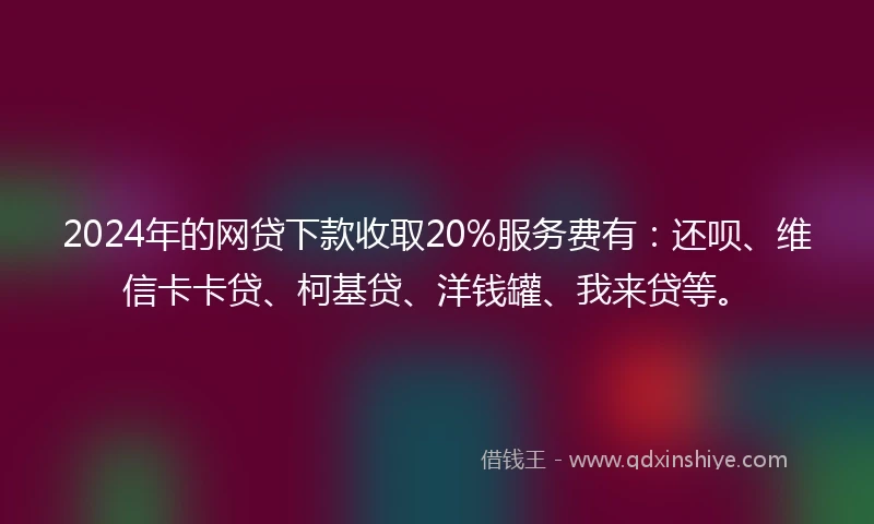 2024年的网贷下款收取20%服务费有：还呗、维信卡卡贷、柯基贷、洋钱罐、我来贷等。