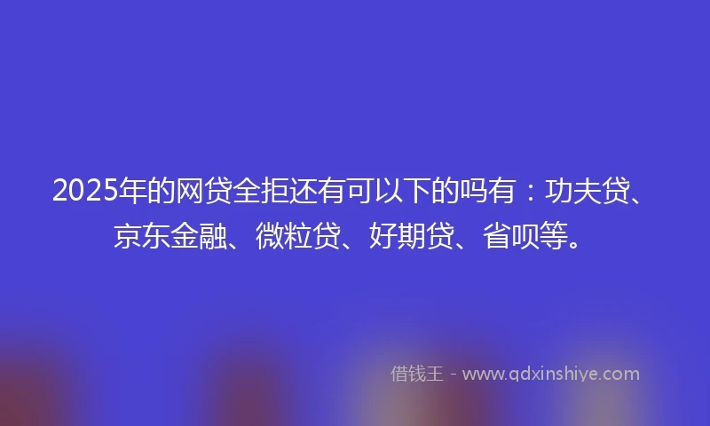 2025年的网贷全拒还有可以下的吗有：功夫贷、京东金融、微粒贷、好期贷、省呗等。