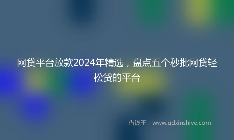 网贷平台放款2024年精选，盘点五个秒批网贷轻松贷的平台