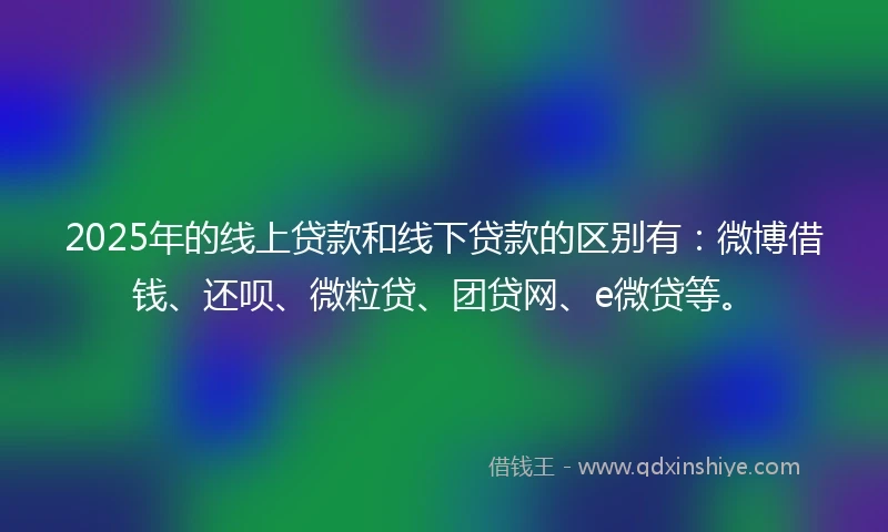 2025年的线上贷款和线下贷款的区别有：微博借钱、还呗、微粒贷、团贷网、e微贷等。