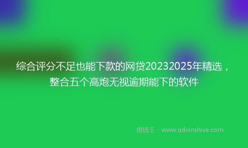 综合评分不足也能下款的网贷20232025年精选，整合五个高炮无视逾期能下的软件