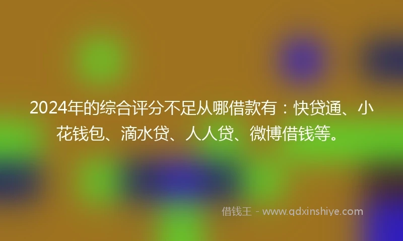 2024年的综合评分不足从哪借款有：快贷通、小花钱包、滴水贷、人人贷、微博借钱等。