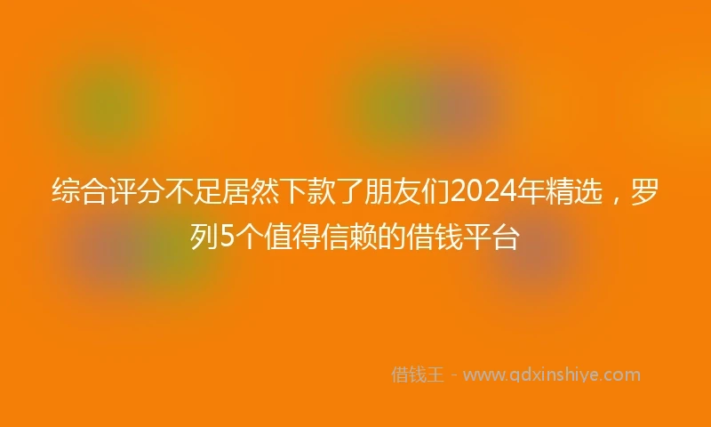 综合评分不足居然下款了朋友们2024年精选，罗列5个值得信赖的借钱平台