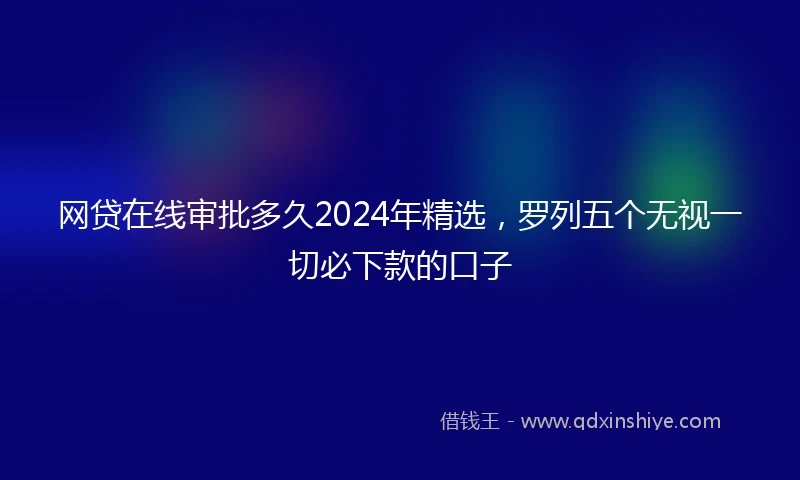 网贷在线审批多久2024年精选，罗列五个无视一切必下款的口子