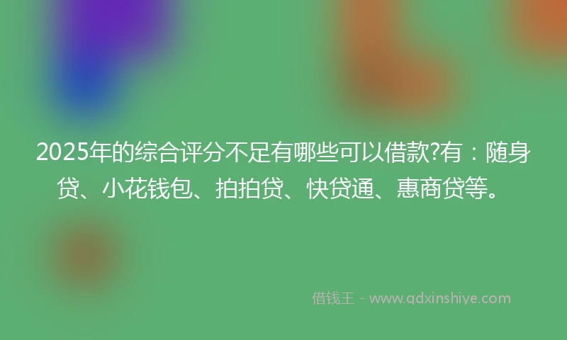 2025年的综合评分不足有哪些可以借款?有：随身贷、小花钱包、拍拍贷、快贷通、惠商贷等。