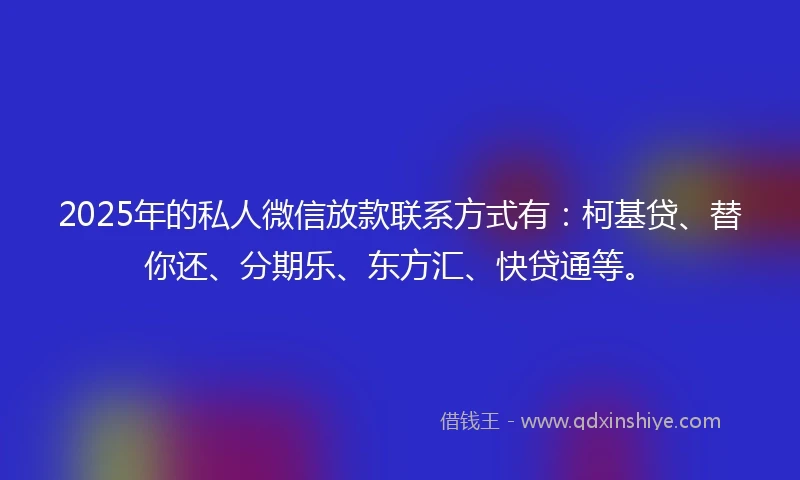 2025年的私人微信放款联系方式有：柯基贷、替你还、分期乐、东方汇、快贷通等。