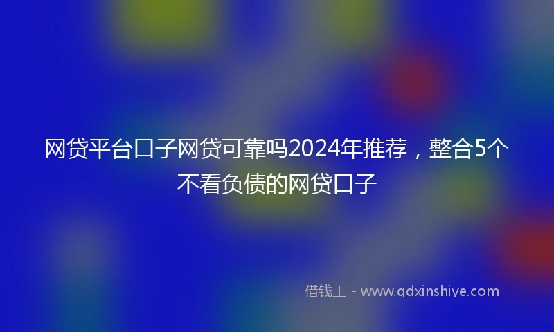 网贷平台口子网贷可靠吗2024年推荐，整合5个不看负债的网贷口子