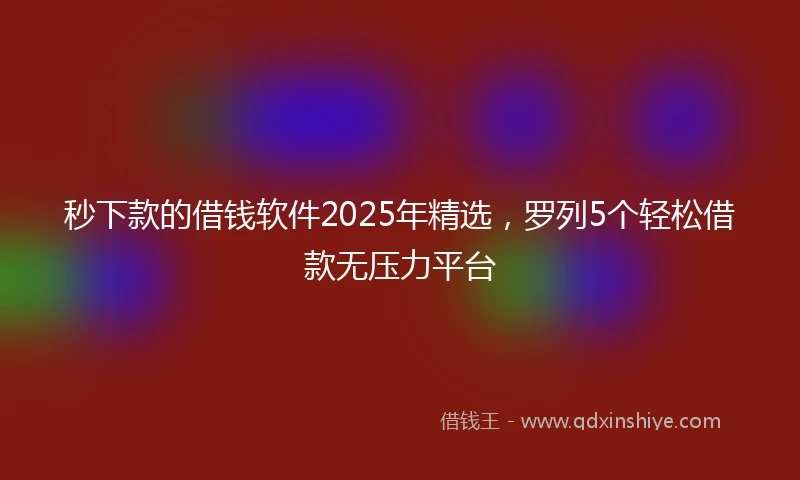 秒下款的借钱软件2025年精选，罗列5个轻松借款无压力平台
