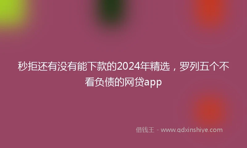 秒拒还有没有能下款的2024年精选，罗列五个不看负债的网贷app