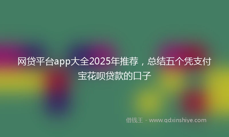 网贷平台app大全2025年推荐，总结五个凭支付宝花呗贷款的口子