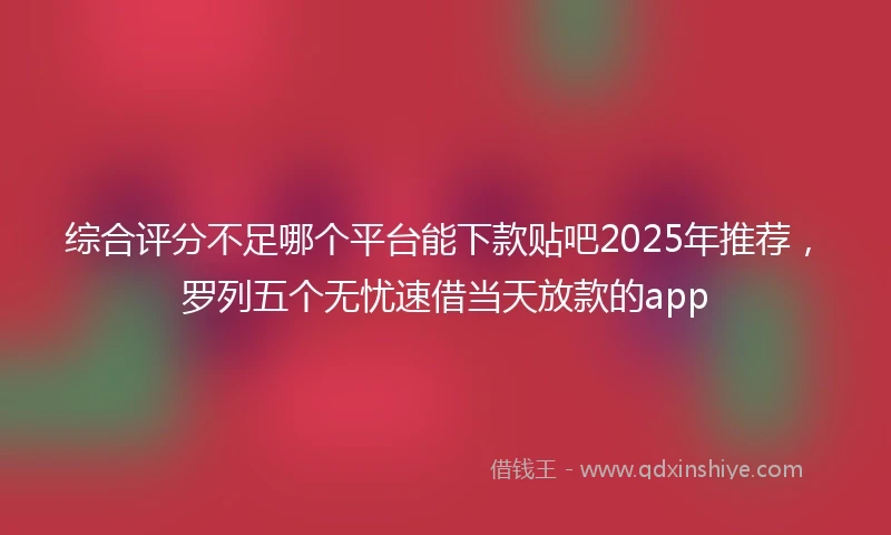 综合评分不足哪个平台能下款贴吧2025年推荐，罗列五个无忧速借当天放款的app