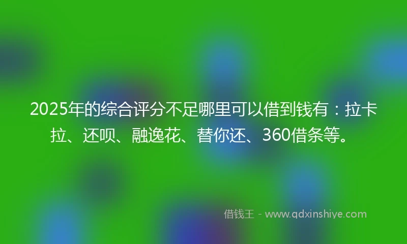 2025年的综合评分不足哪里可以借到钱有：拉卡拉、还呗、融逸花、替你还、360借条等。