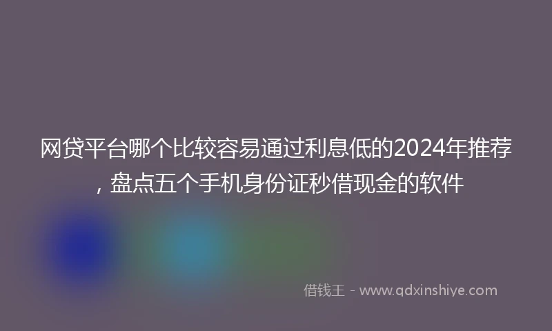 网贷平台哪个比较容易通过利息低的2024年推荐，盘点五个手机身份证秒借现金的软件
