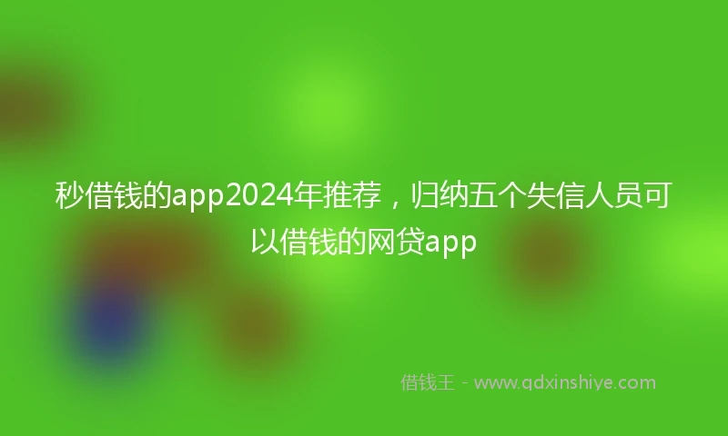 秒借钱的app2024年推荐，归纳五个失信人员可以借钱的网贷app