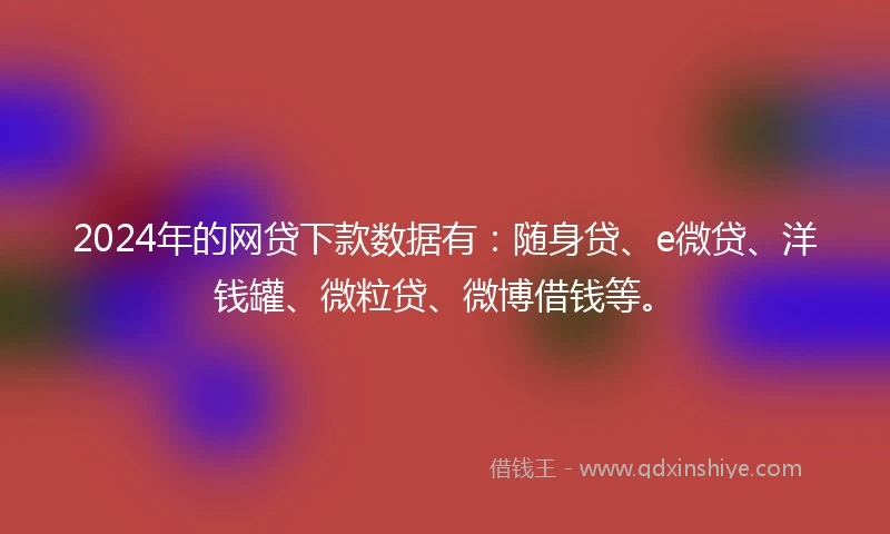 2024年的网贷下款数据有：随身贷、e微贷、洋钱罐、微粒贷、微博借钱等。
