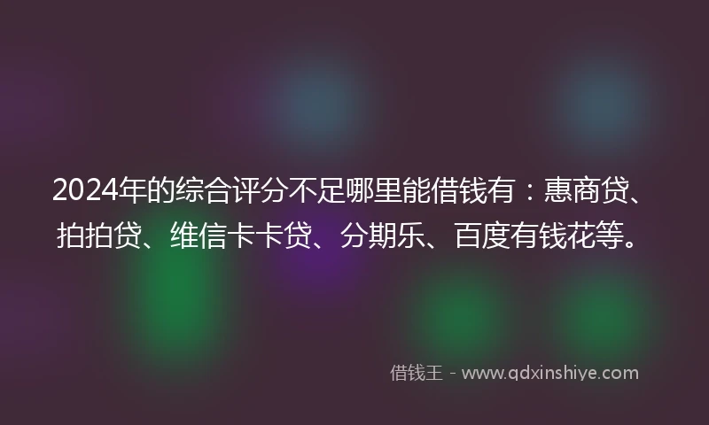 2024年的综合评分不足哪里能借钱有：惠商贷、拍拍贷、维信卡卡贷、分期乐、百度有钱花等。