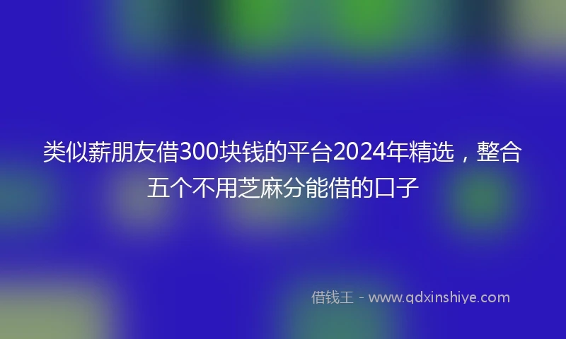 类似薪朋友借300块钱的平台2024年精选，整合五个不用芝麻分能借的口子