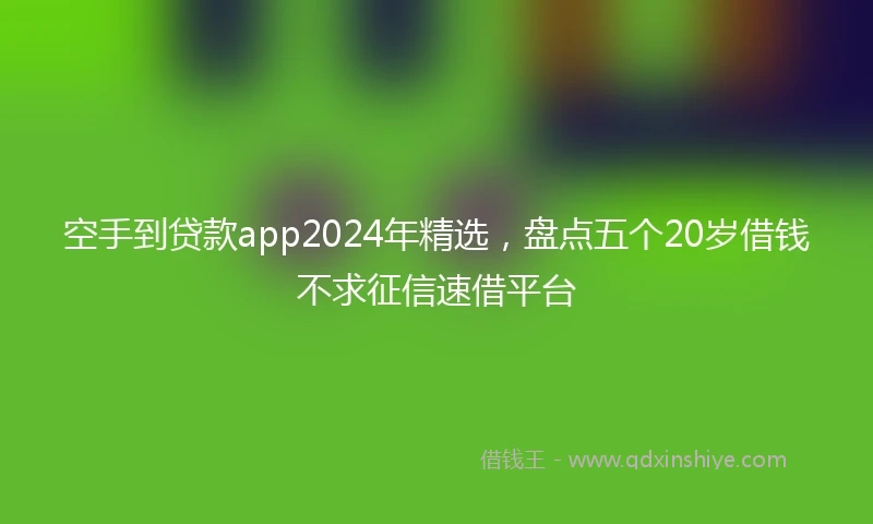 空手到贷款app2024年精选，盘点五个20岁借钱不求征信速借平台