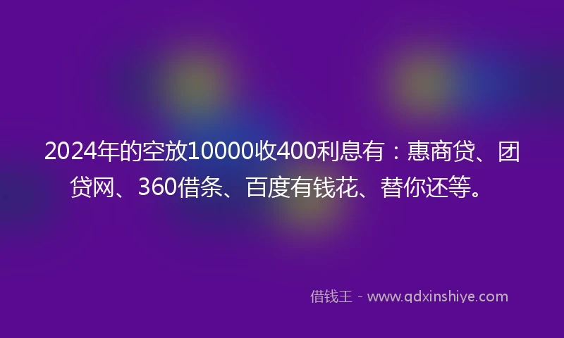 2024年的空放10000收400利息有：惠商贷、团贷网、360借条、百度有钱花、替你还等。
