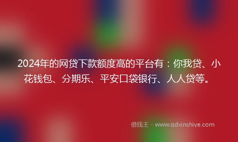 2024年的网贷下款额度高的平台有：你我贷、小花钱包、分期乐、平安口袋银行、人人贷等。