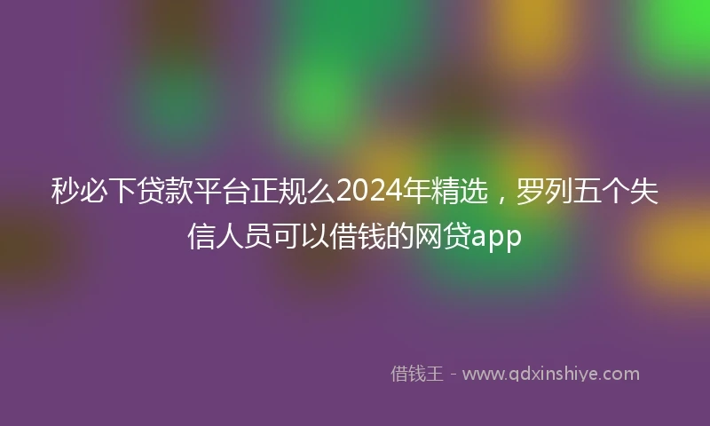 秒必下贷款平台正规么2024年精选，罗列五个失信人员可以借钱的网贷app