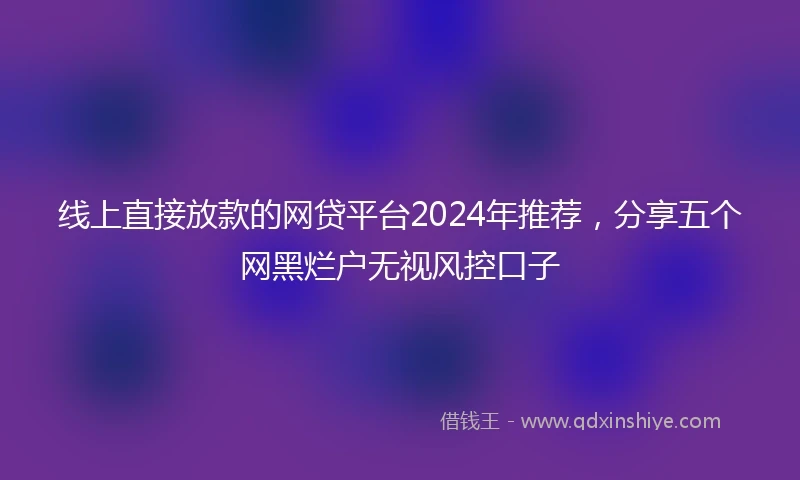 线上直接放款的网贷平台2024年推荐，分享五个网黑烂户无视风控口子