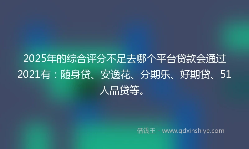 2025年的综合评分不足去哪个平台贷款会通过2021有：随身贷、安逸花、分期乐、好期贷、51人品贷等。